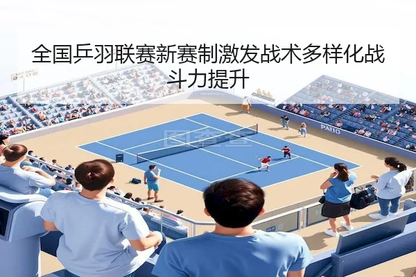 全国乒羽联赛新赛制激发战术多样化战斗力提升